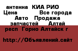 антенна  КИА РИО 3  › Цена ­ 1 000 - Все города Авто » Продажа запчастей   . Алтай респ.,Горно-Алтайск г.